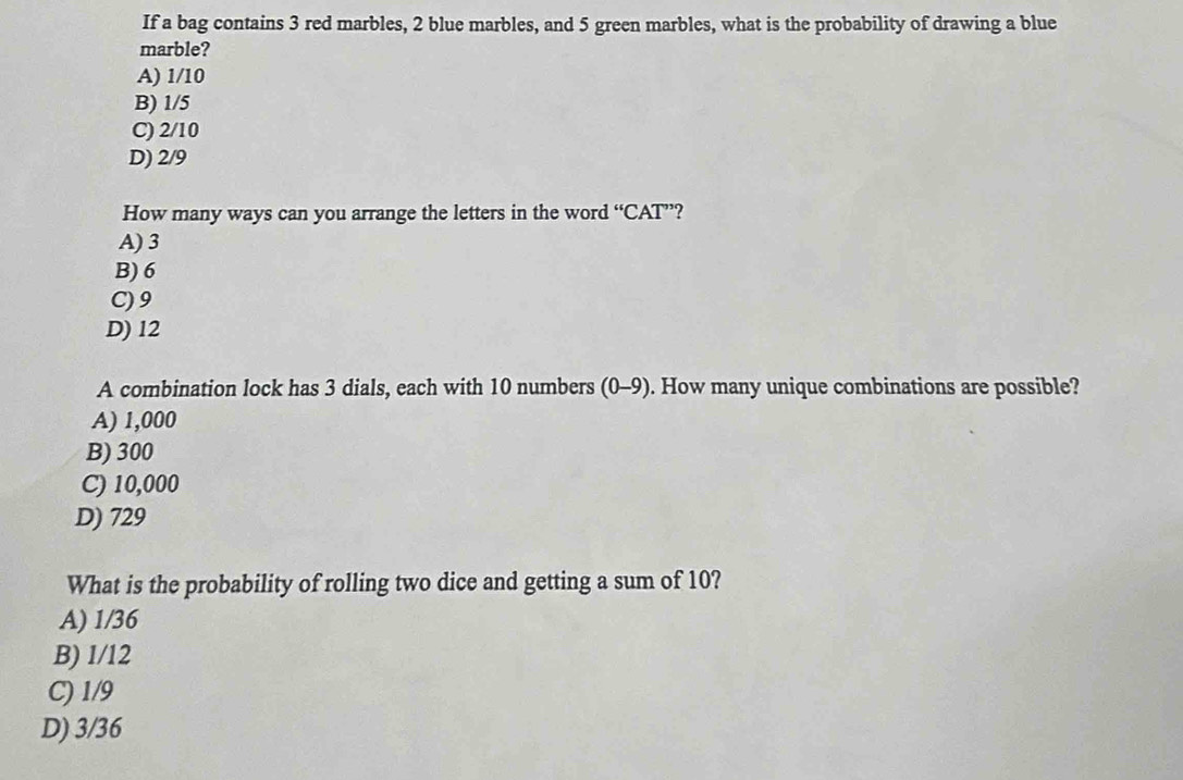If a bag contains 3 red marbles, 2 blue marbles, and 5 green marbles, what is the probability of drawing a blue
marble?
A) 1/10
B) 1/5
C) 2/10
D) 2/9
How many ways can you arrange the letters in the word “CAT”?
A) 3
B) 6
C) 9
D) 12
A combination lock has 3 dials, each with 10 numbers (0-9). How many unique combinations are possible?
A) 1,000
B) 300
C) 10,000
D) 729
What is the probability of rolling two dice and getting a sum of 10?
A) 1/36
B) 1/12
C) 1/9
D) 3/36