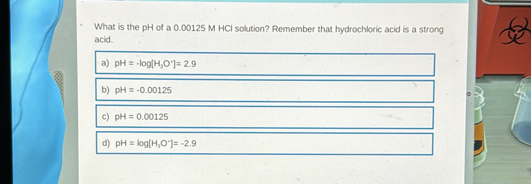 What is the pH of a 0.00125 M HCI solution? Remember that hydrochloric acid is a strong
acid.
a) pH=-log [H_3O^+]=2.9
b) pH=-0.00125
c) pH=0.00125
d) pH=log [H_3O^+]=-2.9