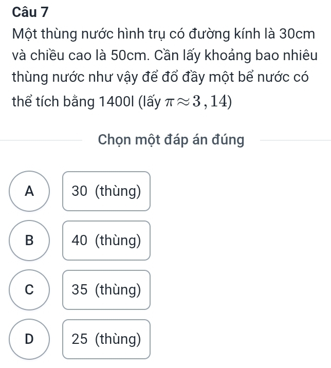 Một thùng nước hình trụ có đường kính là 30cm
và chiều cao là 50cm. Cần lấy khoảng bao nhiêu
thùng nước như vậy để đổ đầy một bể nước có
thể tích bằng 1400I (lấy π approx 3,14)
Chọn một đáp án đúng
A 30 (thùng)
B 40 (thùng)
C 35 (thùng)
D 25 (thùng)