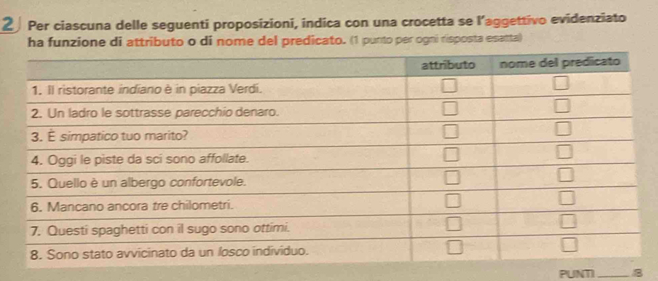 Per ciascuna delle seguenti proposizioni, indica con una crocetta se l’aggettivo evidenziato
ha funzione di attributo o di nome del predicato. (1 punto per ogni risposta esatta)
PUNTI_ 8