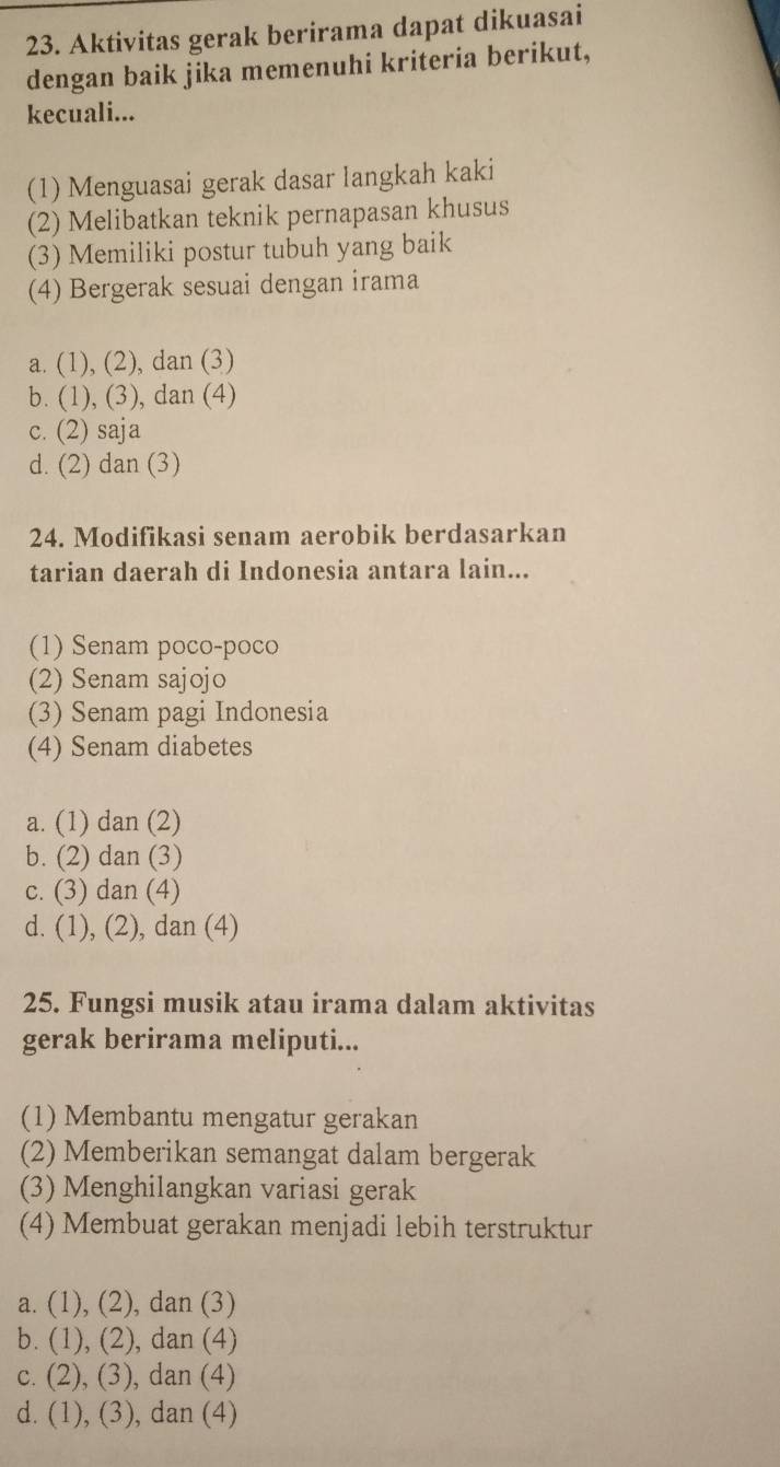 Aktivitas gerak berirama dapat dikuasai
dengan baik jika memenuhi kriteria berikut,
kecuali...
(1) Menguasai gerak dasar langkah kaki
(2) Melibatkan teknik pernapasan khusus
(3) Memiliki postur tubuh yang baik
(4) Bergerak sesuai dengan irama
a. (1), (2), dan (3)
b. (1), (3), dan (4)
c. (2) saja
d. (2) dan (3)
24. Modifikasi senam aerobik berdasarkan
tarian daerah di Indonesia antara lain...
(1) Senam poco-poco
(2) Senam sajojo
(3) Senam pagi Indonesia
(4) Senam diabetes
a. (1) dan (2)
b. (2) dan (3)
c. (3) dan (4)
d. (1), (2), dan (4)
25. Fungsi musik atau irama dalam aktivitas
gerak berirama meliputi...
(1) Membantu mengatur gerakan
(2) Memberikan semangat dalam bergerak
(3) Menghilangkan variasi gerak
(4) Membuat gerakan menjadi lebih terstruktur
a. (1), (2), dan (3)
b. (1), (2), dan (4)
c. (2), (3), dan (4)
d. (1), (3), dan (4)