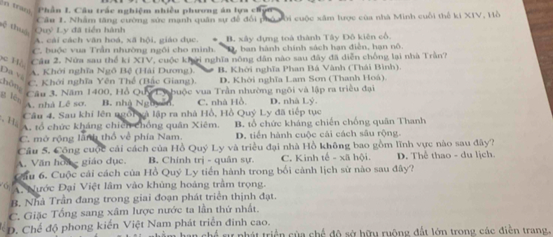 a   Phần I. Cầu trấc nghiệm nhiều phương án lựa chy
Cầu 1. Nhâm tăng cường sức mạnh quân sự đề đổi phó với cuộc xâm lược của nhà Minh cuối thế ki XIV, Hồ
tệ thuậi Quý Ly đã tiền hành
A. cải cách văn hoá, xã hội, giáo dục. B. xây dựng toà thành Tây Đô kiên cổ.
C. buộc vua Trần nhường ngôi cho minh. D. ban hành chính sách hạn điễn, hạn nô.
Câu 2. Nửa sau thể ki XIV, cuộc khởi nghĩa nông dân nào sau đây đã diễn chống lại nhà Trần?
h  ồ i Đa và
A. Khởi nghĩa Ngô Bệ (Hải Dương). B. Khởi nghĩa Phan Bá Vành (Thái Bình).
C. Khởi nghĩa Yên Thể (Bắc Giang). D. Khởi nghĩa Lam Sơn (Thanh Hoá).
chông
Câu 3. Năm 1400, Hồ Quý Ly buộc vua Trần nhường ngôi và lập ra triều đại
g lēn
A. nhà Lê sơ. B. nhà Nguyễn, C. nhà Hồ. D. nhà Lý.
Câu 4. Sau khi lên ngôi và lập ra nhà Hồ, Hồ Quý Ly đã tiếp tục
、 H
A. tổ chức kháng chiến chống quân Xiêm. B. tổ chức kháng chiến chống quân Thanh
C. mở rộng lành thổ về phía Nam. D. tiến hành cuộc cải cách sâu rộng.
Câu 5. Cộng cuộc cải cách của Hồ Quý Ly và triều đại nhà Hồ không bao gồm lĩnh vực nào sau đây?
A. Văn hoa - giáo dục. B. Chính trị - quân sự. C. Kinh tế - xã hội. D. Thể thao - du lịch.
Cầu 6. Cuộc cải cách của Hồ Quý Ly tiến hành trong bối cảnh lịch sử nào sau đây?
A. Nước Đại Việt lâm vào khủng hoảng trầm trọng.
B. Nhà Trần đang trong giai đoạn phát triển thịnh đạt.
C. Giặc Tổng sang xâm lược nước ta lần thứ nhất.
D. Chế độ phong kiến Việt Nam phát triển đinh cao.
sự phát triển của chế độ sở hữu ruộng đất lớn trong các điễn trang,