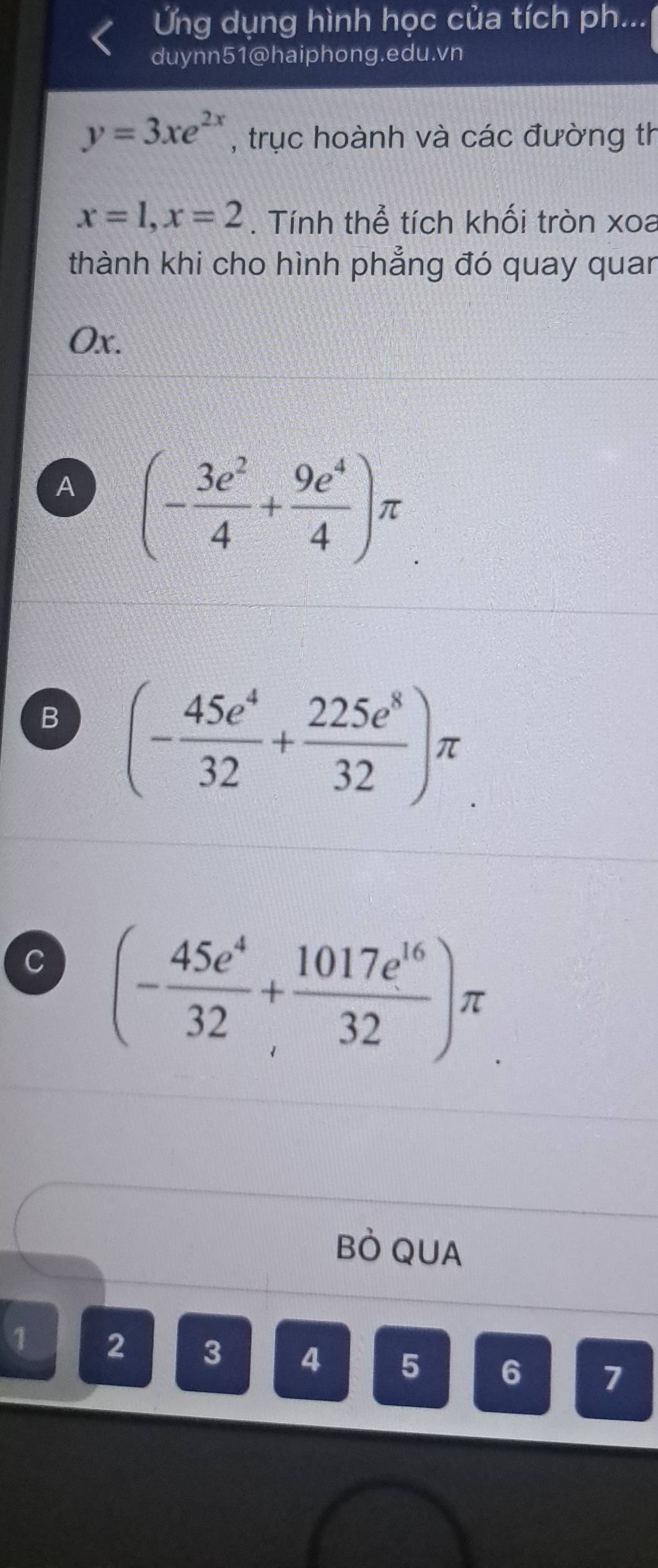 Ứng dụng hình học của tích ph...
duynn51@haiphong.edu.vn
y=3xe^(2x) , trục hoành và các đường th
x=1, x=2. Tính thể tích khối tròn xoa
thành khi cho hình phẳng đó quay quan
Ox.
A (- 3e^2/4 + 9e^4/4 )π
B (- 45e^4/32 + 225e^8/32 )π
C (- 45e^4/32 + 1017e^(16)/32 )π
BÒ QUA
1 2 3 4 5 6 7