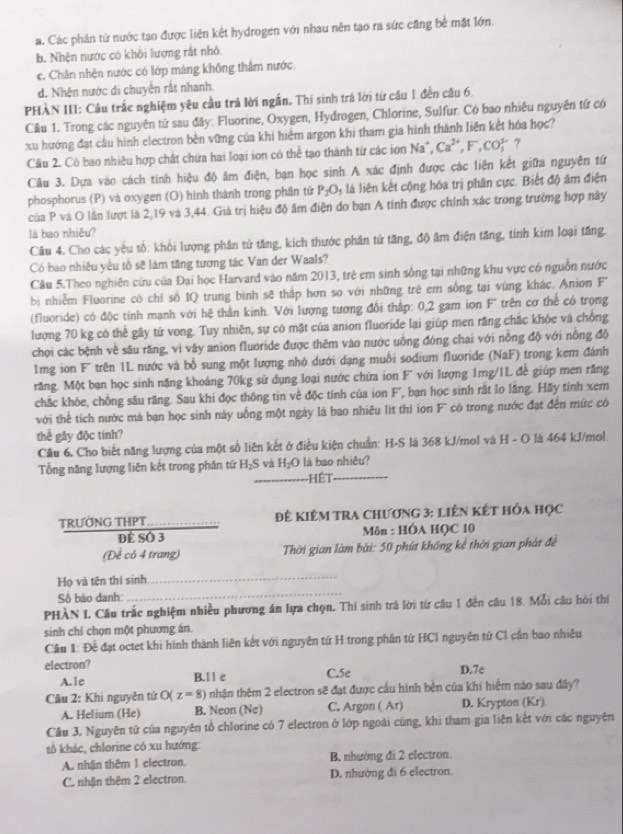 a. Các phân tử nước tạo được liên kết hydrogen với nhau nên tạo ra sức căng bê mặt lớn.
b. Nhện nước có khối lượng rắt nhỏ
c. Chân nhện nước có lớp màng không thâm nước
d. Nhện nước di chuyển rắt nhanh.
PHÀN III: Câu trắc nghiệm yêu cầu trả lời ngắn. Thị sinh trá lời từ câu 1 đến câu 6.
Câu 1. Trong các nguyên tử sau đây: Fluorine, Oxygen, Hydrogen, Chlorine, Sulfur. Có bao nhiêu nguyên tứ có
xu hướng đạt câu hình electron bền vững của khi hiểm argon khi tham gia hình thành liên kết hóa học?
Cầu 2. Có bao nhiêu hợp chất chứa hai loại ion có thể tạo thành từ các ion Na^+,Ca^(2+),F,CO^(3-) ?
Câu 3. Dựa vào cách tính hiệu độ âm điện, bạn học sinh A xác định được các liên kết giữa nguyên tứ
phosphorus (P) và oxygen (O) hình thành trong phần tứ P_2O_5 là liên kết cộng hóa trị phân cực. Biết độ âm điện
của P và O lần lượt là 2,19 và 3,44. Giá trị hiệu độ âm điện do bạn A tính được chính xác trong trường hợp này
là bao nhiễu?
Câu 4. Cho các yêu tổ: khổi lượng phân tử tăng, kích thước phân tứ tăng, độ âm điện tăng, tính kim loại tăng.
Có bao nhiều yêu tổ sẽ làm tăng tương tác Van der Waals?
Câu 5.Theo nghiên cứu của Đại học Harvard vào năm 2013, trẻ em sinh sống tại những khu vực có nguồn nước
bị nhiễm Fluorine có chỉ số IQ trung bình sẽ thắp hơn so với những trẻ em sống tại vùng khác. Anion F
(fluoride) có độc tính mạnh với hệ thằn kinh. Với lượng tương đổi thấp: 0,2 gam ion F' trên cơ thể có trọng
lượng 70 kg có thế gây từ vong. Tuy nhiên, sự có mặt của anion fluoride lai giúp men răng chắc khỏe và chồng
chọi các bệnh về sâu răng, vì vậy anion fluoride được thêm vào nước uồng đóng chai với nồng độ với nồng độ
mg ion F' trên 1L nước và bổ sung một lượng nhỏ dưới dạng muỗi sodium fluoride (NaF) trong kem đánh
răng. Một bạn học sinh nặng khoảng 70kg sử dụng loại nước chứa ion F' với lượng 1mg/IL để giúp men răng
chắc khỏe, chống sâu răng. Sau khi đọc thống tin về độc tính của ion F', bạn học sinh rất lo lãng. Hãy tính xem
với thể tích nước mà bạn học sinh này uống một ngày là bao nhiêu lít thì ion F' có trong nước đặt đến mức có
thể gây độc tính?
Cầu 6. Cho biết năng lượng của một số liên kết ở điều kiện chuẩn: H-S là 368 kJ/mol và H - O là 464 kJ/mol.
Tổng năng lượng liên kết trong phân tứ H_2S và H_2O là bao nhiệu?
Hết
TRƯỚNG THPT  Để Kiêm tra chương 3: liên kết hóa học
Dể SÓ 3  Môn : HÓA HQC 10
(Để có 4 trang)  Thời gian làm bài: 50 phút không kể thời gian phát đề
_
Họ và tên thí sinh
_
Số báo danh:
PHÀN I Câu trắc nghiệm nhiều phương án lựa chọn. Thi sinh trả lời từ cầu 1 đến câu 18. Mỗi câu hòi thị
sinh chỉ chọn một phương án.
Cầu 1: Đề đạt octet khi hình thành liên kết với nguyên tứ H trong phần tứ HCI nguyên tứ CI cần bao nhiêu
electron? D.7c
A.le B.l l e C.5e
Câu 2: Khi nguyên tử O( z=8) nhận thêm 2 electron sẽ đạt được cầu hình bên của khí hiểm nào sau đây?
A. Helium (He) B. Neon (Ne) C. Argon ( Ar) D. Krypton (Kr)
Câu 3, Nguyên tử của nguyên tổ chlorine có 7 electron ở lớp ngoài cũng, khi tham gia liên kết với các nguyên
tổ khác, chlorine có xu hướng:
A. nhận thêm 1 electron. B. nhường đi 2 electron.
C. nhận thêm 2 electron. D. nhường đi 6 electron