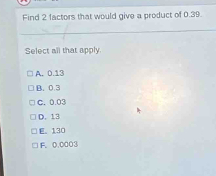 Find 2 factors that would give a product of 0.39.
Select all that apply.
A. 0.13
B. 0.3
C. 0.03
D. 13
E. 130
F. 0.0003