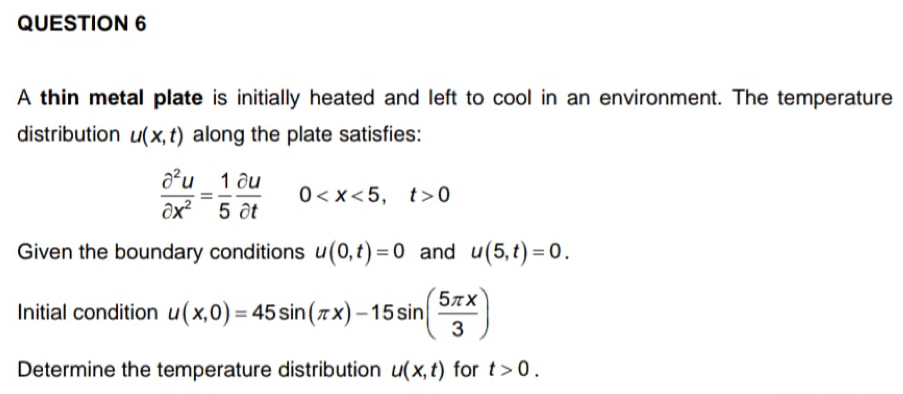 A thin metal plate is initially heated and left to cool in an environment. The temperature 
distribution u(x,t) along the plate satisfies:
 partial^2u/partial x^2 = 1/5  partial u/partial t  0 , t>0
Given the boundary conditions u(0,t)=0 and u(5,t)=0. 
Initial condition u(x,0)=45sin (π x)-15sin ( 5π x/3 )
Determine the temperature distribution u(x,t) for t>0.