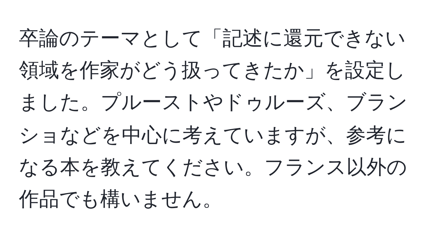 卒論のテーマとして「記述に還元できない領域を作家がどう扱ってきたか」を設定しました。プルーストやドゥルーズ、ブランショなどを中心に考えていますが、参考になる本を教えてください。フランス以外の作品でも構いません。