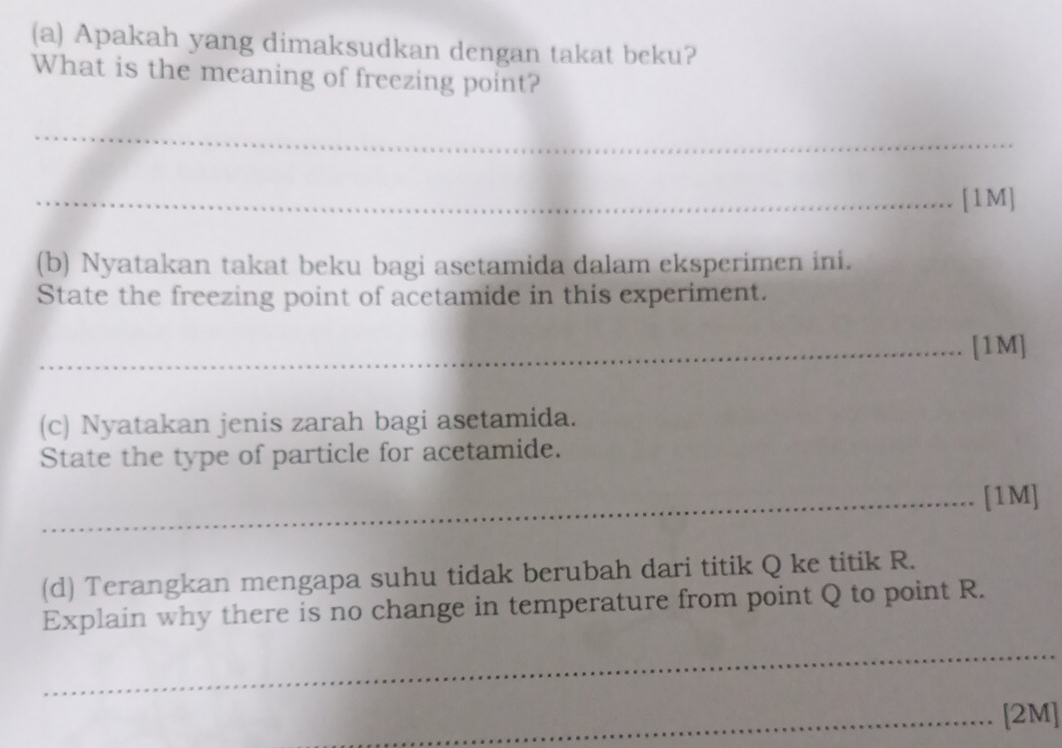 Apakah yang dimaksudkan dengan takat beku? 
What is the meaning of freezing point? 
_ 
_[1M] 
(b) Nyatakan takat beku bagi asetamida dalam eksperimen ini. 
State the freezing point of acetamide in this experiment. 
_[1M] 
(c) Nyatakan jenis zarah bagi asetamida. 
State the type of particle for acetamide. 
_[1M] 
(d) Terangkan mengapa suhu tidak berubah dari titik Q ke titik R. 
Explain why there is no change in temperature from point Q to point R. 
_ 
_[2M]