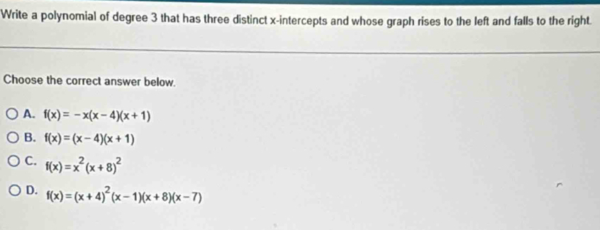 Write a polynomial of degree 3 that has three distinct x-intercepts and whose graph rises to the left and falls to the right.
Choose the correct answer below.
A. f(x)=-x(x-4)(x+1)
B. f(x)=(x-4)(x+1)
C. f(x)=x^2(x+8)^2
D. f(x)=(x+4)^2(x-1)(x+8)(x-7)