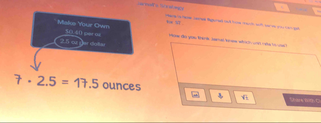 Jamal's Strategy 
Here is how Jamal figured out how much soft serve you can get 
for S7. 
Make Your Own
$0.40 per oz
How do you think Jamal knew which unit rate to use?
2.5 oz per dollar
7· 2.5=17.5 ounces
a 
sqrt(± ) Share With Cl