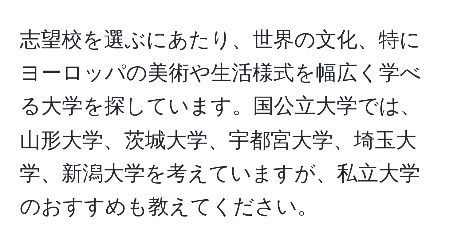 志望校を選ぶにあたり、世界の文化、特にヨーロッパの美術や生活様式を幅広く学べる大学を探しています。国公立大学では、山形大学、茨城大学、宇都宮大学、埼玉大学、新潟大学を考えていますが、私立大学のおすすめも教えてください。