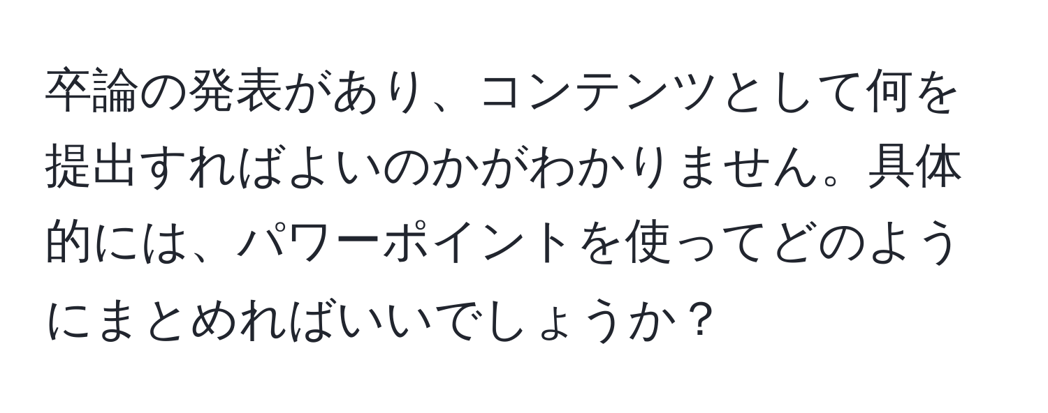 卒論の発表があり、コンテンツとして何を提出すればよいのかがわかりません。具体的には、パワーポイントを使ってどのようにまとめればいいでしょうか？