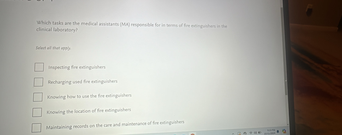 Which tasks are the medical assistants (MA) responsible for in terms of fire extinguishers in the
clinical laboratory?
Select all that apply.
Inspecting fire extinguishers
Recharging used fire extinguishers
Knowing how to use the fire extinguishers
Knowing the location of fire extinguishers
Maintaining records on the care and maintenance of fire extinguishers
10/11/2024