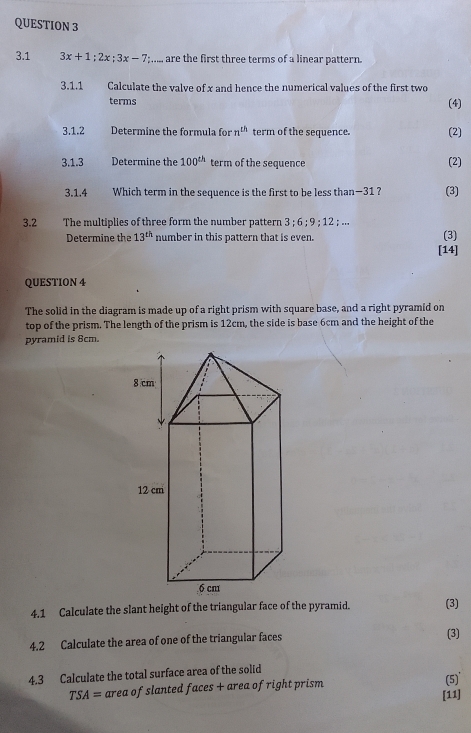 3.1 3x+1; 2x; 3x-7; , are the first three terms of a linear pattern. 
3.1.1 Calculate the valve of x and hence the numerical values of the first two 
terms (4) 
3.1.2 Determine the formula for n^(th) term of the sequence. (2) 
3.1.3 Determine the 100^(th) term of the sequence (2) 
3.1.4 Which term in the sequence is the first to be less than —31 ? (3) 
3.2 The multiplies of three form the number pattern 3; 6; 9; 12; ... 
Determine the 13^(th) number in this pattern that is even. (3) 
[14] 
QUESTION 4 
The solid in the diagram is made up of a right prism with square base, and a right pyramid on 
top of the prism. The length of the prism is 12cm, the side is base 6cm and the height of the 
pyramid is 8cm. 
4.1 Calculate the slant height of the triangular face of the pyramid. (3) 
4.2 Calculate the area of one of the triangular faces (3) 
4.3 Calculate the total surface area of the solid
TSA= area of slanted faces + area of right prism [11] (5)'