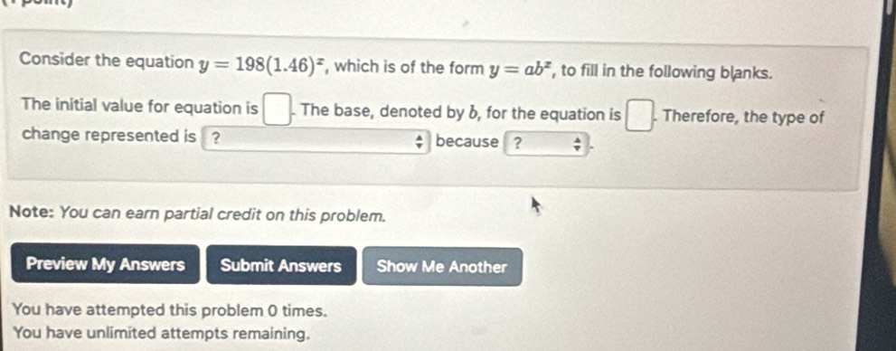 Consider the equation y=198(1.46)^x , which is of the form y=ab^x , to fill in the following blanks. 
The initial value for equation is □. The base, denoted by 6, for the equation is □. . Therefore, the type of 
change represented is ? because ? 
Note: You can earn partial credit on this problem. 
Preview My Answers Submit Answers Show Me Another 
You have attempted this problem 0 times. 
You have unlimited attempts remaining.