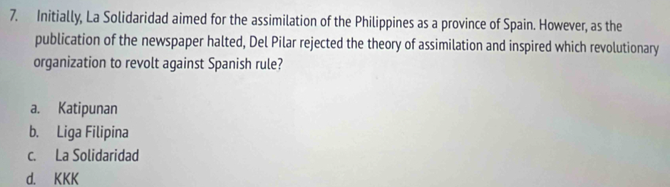 Initially, La Solidaridad aimed for the assimilation of the Philippines as a province of Spain. However, as the
publication of the newspaper halted, Del Pilar rejected the theory of assimilation and inspired which revolutionary
organization to revolt against Spanish rule?
a. Katipunan
b. Liga Filipina
c. La Solidaridad
d. KKK