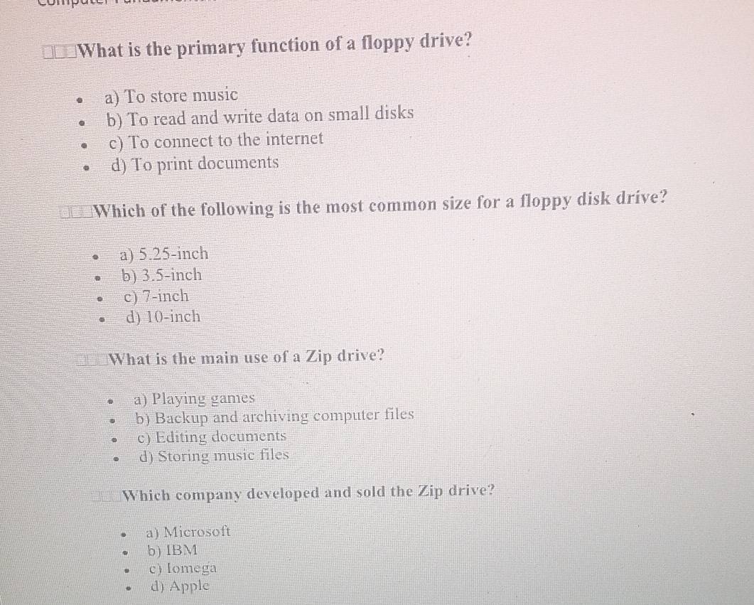 What is the primary function of a floppy drive?
a) To store music
b) To read and write data on small disks
c) To connect to the internet
d) To print documents
Which of the following is the most common size for a floppy disk drive?
a) 5.25-inch
b) 3.5-inch
c) 7-inch
d) 10-inch
What is the main use of a Zip drive?
a) Playing games
b) Backup and archiving computer files
c) Editing documents
d) Storing music files
Which company developed and sold the Zip drive?
a) Microsoft
b) IBM
c) Iomega
d) Apple