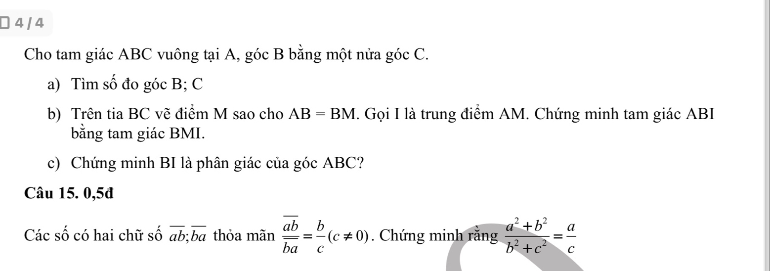 ] 4 / 4 
Cho tam giác ABC vuông tại A, góc B bằng một nửa góc C. 
a) Tìm số đo góc B; C
b) Trên tia BC vẽ điểm M sao cho AB=BM. Gọi I là trung điểm AM. Chứng minh tam giác ABI
bằng tam giác BMI. 
c) Chứng minh BI là phân giác của góc ABC? 
Câu 15. 0,5đ 
Các số có hai chữ số overline ab;overline ba thỏa mãn frac overline aboverline ba= b/c (c!= 0). Chứng minh rằng  (a^2+b^2)/b^2+c^2 = a/c 