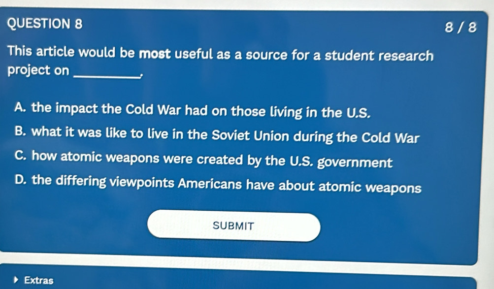 8 / 8
This article would be most useful as a source for a student research
project on_
A. the impact the Cold War had on those living in the U.S.
B. what it was like to live in the Soviet Union during the Cold War
C. how atomic weapons were created by the U.S. government
D. the differing viewpoints Americans have about atomic weapons
SUBMIT
Extras