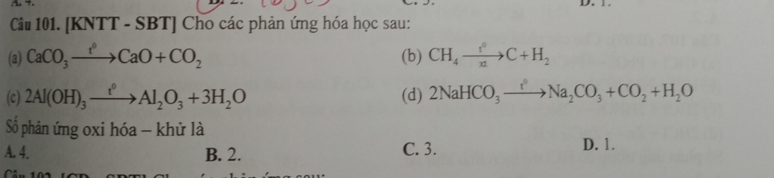 [KNTT - SBT] Cho các phản ứng hóa học sau:
(a) CaCO_3to CaO+CO_2 (b) CH_4xrightarrow t^0C+H_2
(c) 2Al(OH)_3xrightarrow t^0Al_2O_3+3H_2O (d) 2NaHCO_3xrightarrow i_2Na_2CO_3+CO_2+H_2O
Số phản ứng oxi hóa - khử là
A. 4. B. 2. C. 3. D. 1.