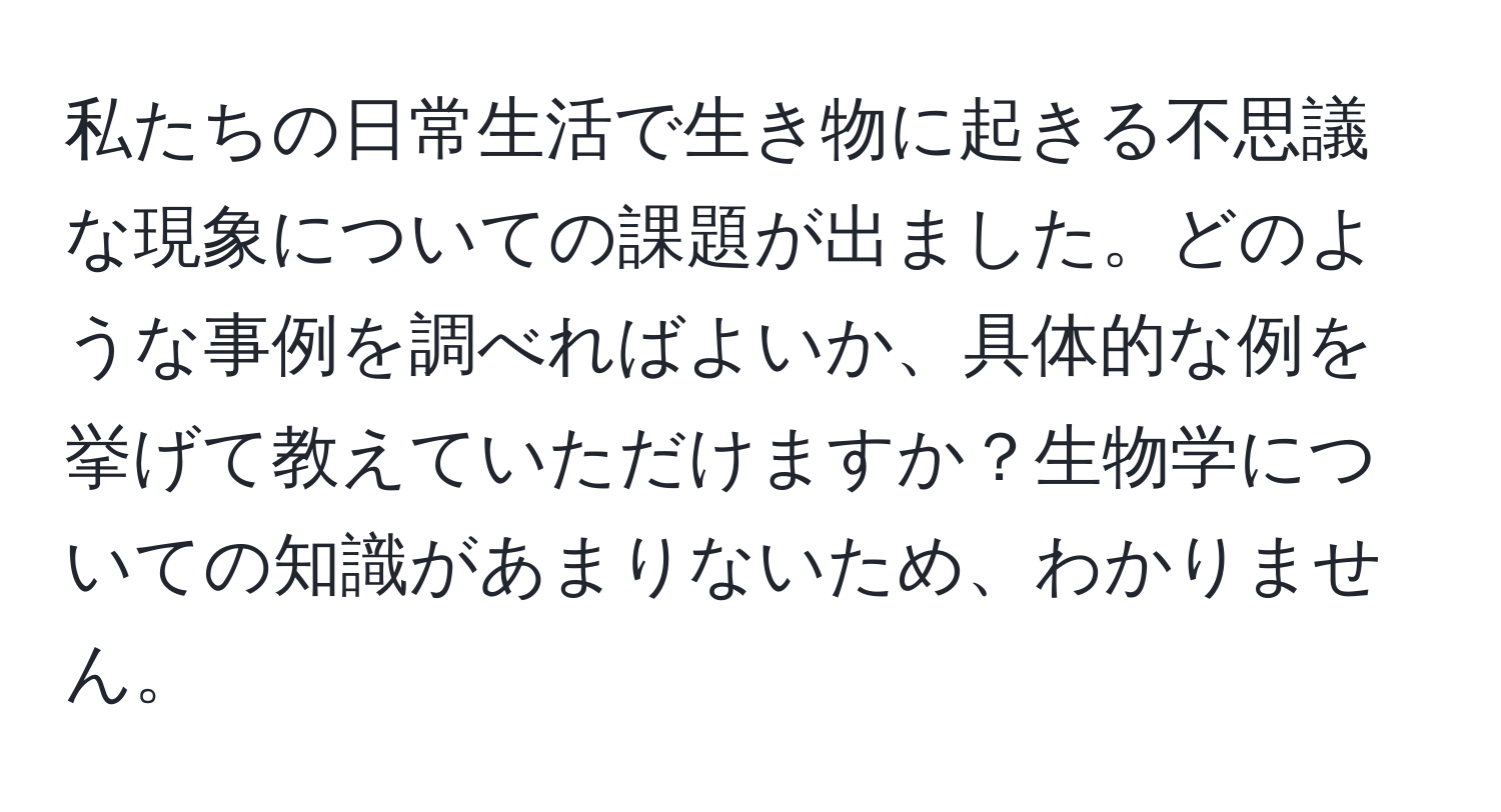 私たちの日常生活で生き物に起きる不思議な現象についての課題が出ました。どのような事例を調べればよいか、具体的な例を挙げて教えていただけますか？生物学についての知識があまりないため、わかりません。