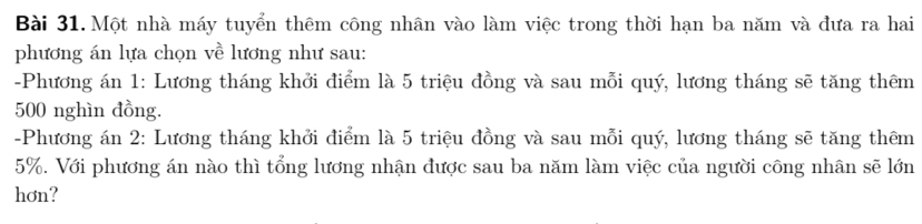 Một nhà máy tuyển thêm công nhân vào làm việc trong thời hạn ba năm và đưa ra hai 
phương án lựa chọn về lương như sau: 
-Phương án 1: Lương tháng khởi điểm là 5 triệu đồng và sau mỗi quý, lương tháng sẽ tăng thêm
500 nghìn đồng. 
-Phương án 2: Lương tháng khởi điểm là 5 triệu đồng và sau mỗi quý, lương tháng sẽ tăng thêm
5%. Với phương án nào thì tổng lương nhận được sau ba năm làm việc của người công nhân sẽ lớn 
hơn?