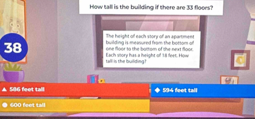 How tall is the building if there are 33 floors?
The height of each story of an apartment
building is measured from the bottom of
38 one floor to the bottom of the next floor.
Each story has a height of 18 feet. How
tall is the building?
586 feet tall 594 feet tall
600 feet tall