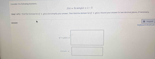 Consider the following functions
f(x)=2x and g(x)=x-2
Step 1 of 2 : Find the formula for (f+g)(x) and simplify your answer. Then find the domain for (f+g)(x) , Round your answer to two decimal places, if necessary.
Answer Keypad
Keyboard Shortcuts
Domain