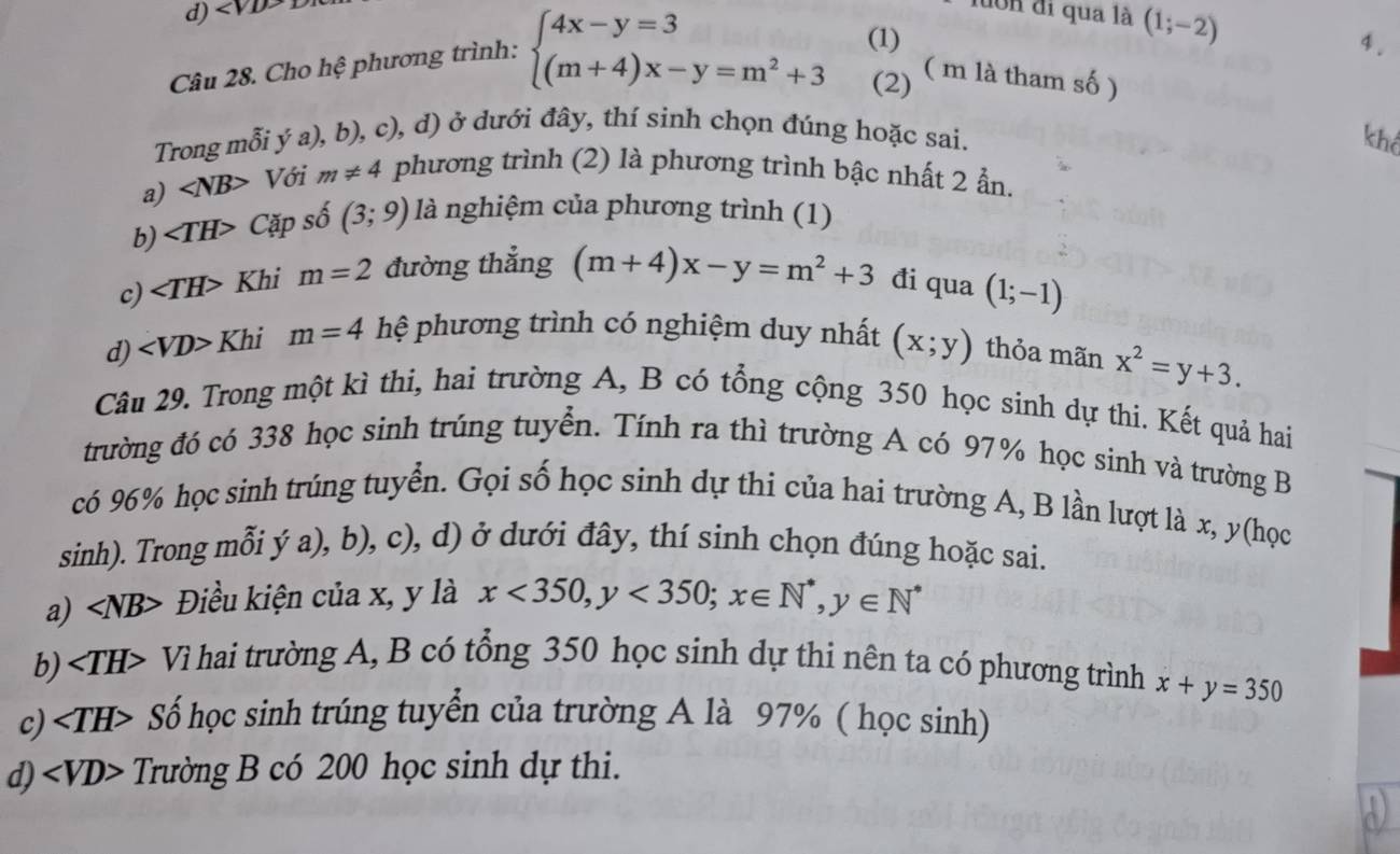 luớn đi qua là (1;-2)
Câu 28. Cho hệ phương trình: beginarrayl 4x-y=3(1 (m+4)x-y=m^2+3endarray. ()
4.
2 ( m là tham số )
Trong mỗi (a) (, b), c), d) ở dưới đây, thí sinh chọn đúng hoặc sai.
khể
a) ∠ NB> Với m!= 4 phương trình (2) là phương trình bậc nhất 2 ẩn.
b) ∠ TH> Cặp số (3;9) là nghiệm của phương trình (1)
c) ∠ TH> Khi m=2 đường thắng (m+4)x-y=m^2+3 đi qua (1;-1)
d) ∠ VD> Khi m=4 hệ phương trình có nghiệm duy nhất (x;y) thỏa mãn x^2=y+3.
Câu 29. Trong một kì thi, hai trường A, B có tổng cộng 350 học sinh dự thi. Kết quả hai
trường đó có 338 học sinh trúng tuyển. Tính ra thì trường A có 97% học sinh và trường B
có 96% học sinh trúng tuyển. Gọi số học sinh dự thi của hai trường A, B lần lượt là x, y(học
sinh). Trong mỗi ý a), b), c), d) ở dưới đây, thí sinh chọn đúng hoặc sai.
a) ∠ NB Điều kiện của x, y là x<350,y<350;x∈ N^*,y∈ N^*
b) ∠ TH Vì hai trường A, B có tổng 350 học sinh dự thi nên ta có phương trình x+y=350
c) ∠ TH> - Số học sinh trúng tuyển của trường A là 97% ( học sinh)
d) ∠ VD> Trường B có 200 học sinh dự thi.