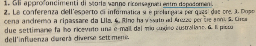 Gli approfondimenti di storia vanno riconsegnati entro dopodomani. 
2. La conferenza dell’esperto di informatica si è prolungata per quasi due ore. 3. Dopo 
cena andremo a ripassare da Lila. 4. Rino ha vissuto ad Arezzo per tre anni. 5. Circa 
due settimane fa ho ricevuto una e-mail dal mio cugino australiano. 6. Il picco 
dell’influenza durerà diverse settimane.