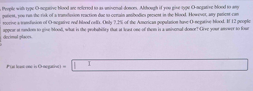 People with type O-negative blood are referred to as universal donors. Although if you give type O-negative blood to any 
patient, you run the risk of a transfusion reaction due to certain antibodies present in the blood. However, any patient can 
receive a transfusion of O-negative red blood cells. Only 7.2% of the American population have O-negative blood. If 12 people 
appear at random to give blood, what is the probability that at least one of them is a universal donor? Give your answer to four 
decimal places.
P (at least one is O-negative) = I