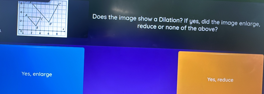 Does the image show a Dilation? If yes, did the image enlarge,
reduce or none of the above?
Yes, enlarge Yes, reduce