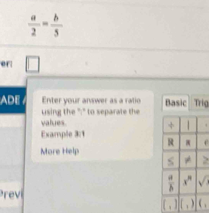  a/2 = b/5 
er □
ADE Enter your answer as a ratio Basic Trig
using the ":" to separate the
values.
Example 3:1
More Help
rev
、