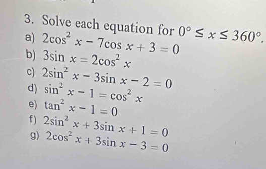 Solve each equation for 0°≤ x≤ 360°. 
a) 2cos^2x-7cos x+3=0
b) 3sin x=2cos^2x
c) 2sin^2x-3sin x-2=0
d) sin^2x-1=cos^2x
e) tan^2x-1=0
f ) 2sin^2x+3sin x+1=0
g) 2cos^2x+3sin x-3=0