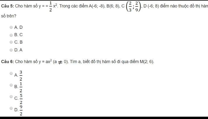 Cho hàm số overline y== 1/2 x^2. Trong các điểm A(-6;-8), B(6;8), C( 2/3 ; 2/9 ), D(-6;8) điềm nào thuộc đồ thị hàn
số trên?
A. D
B. C
C. B
D. A
Câu 6: Cho hàm số y=ax^2(a!= 0). Tìm a, biết đồ thị hàm số đi qua điềm M(2;6).
A.  3/2 
B.  1/2 
C.  5/2 
D.  9/2 