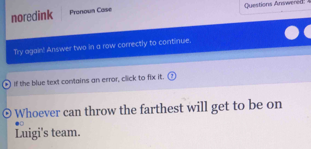 Questions Answered:4 
noredink Pronoun Case 
Try again! Answer two in a row correctly to continue. 
If the blue text contains an error, click to fix it. 
Whoever can throw the farthest will get to be on 
Luigi's team.