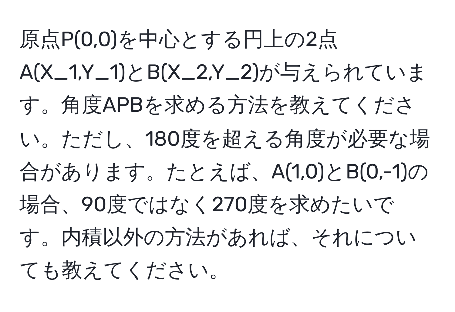 原点P(0,0)を中心とする円上の2点A(X_1,Y_1)とB(X_2,Y_2)が与えられています。角度APBを求める方法を教えてください。ただし、180度を超える角度が必要な場合があります。たとえば、A(1,0)とB(0,-1)の場合、90度ではなく270度を求めたいです。内積以外の方法があれば、それについても教えてください。