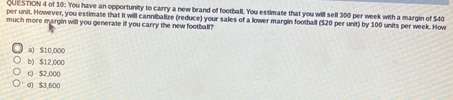 of 10: You have an opportunity to carry a new brand of football. You estimate that you will sell 300 per week with a margin of $40
per unit. However, you estimate that it will cannibalize (reduce) your sales of a lower margin football ($20 per unit) by 100 units per week. How
much more margin will you generate if you carry the new football?
a) $10,000
b) $12,000
c) $2,000
d) $3,600