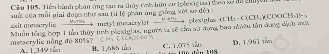 Tiến hành phản ứng tạo ra thủy tinh hữu cơ (plexiglas) theo sơ đồ chuyển h
suất của mỗi giai đoạn như sau (tỉ lệ phản ứng giống với sơ đồ) :
axit metacrylic _ H=75% ) metyl metacrylat _ H=85%  to plexiglas -(CH_2-C(CH_3)(COOCH_3))-_n
Muốn tổng hợp 1 tấn thủy tinh plexiglas, người ta sẽ cần sử dụng bao nhiêu tấn dung dịch axit
metacrylic nồng độ 80%?
A. 1,349 tấn B. 1,686 tấn C. 1,075 tấn D. 1,961 tấn
196 đến 108