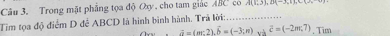 Trong mặt phẳng tọa độ Oxy, cho tam giác ABC co A(1,3), B(-3,1), C(3,0)
Tìm tọa độ điểm D để ABCD là hình bình hành. Trả lời:_ 
·s ·s  vector a=(m;2), vector b=(-3;n) và vector c=(-2m;7) , Tìm