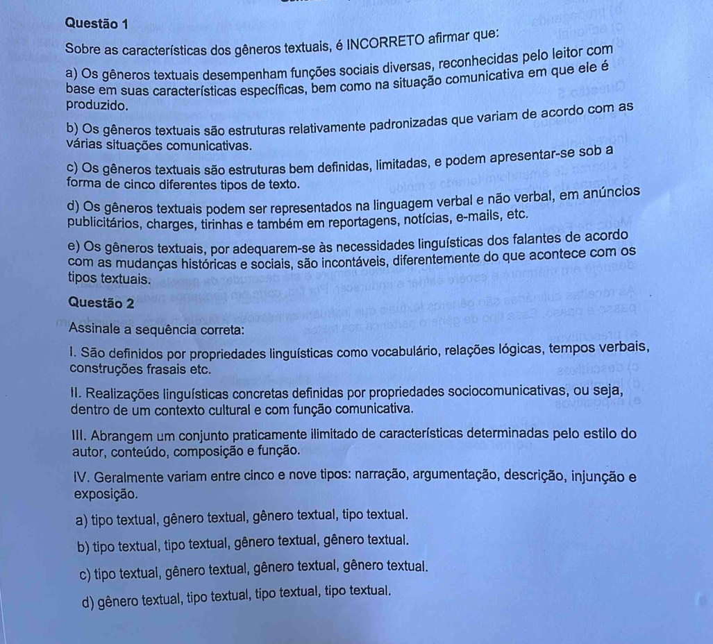 Sobre as características dos gêneros textuais, é INCORRETO afirmar que:
a) Os gêneros textuais desempenham funções sociais diversas, reconhecidas pelo leitor com
base em suas características específicas, bem como na situação comunicativa em que ele é
produzido.
b) Os gêneros textuais são estruturas relativamente padronizadas que variam de acordo com as
várias situações comunicativas.
c) Os gêneros textuais são estruturas bem definidas, limitadas, e podem apresentar-se sob a
forma de cinco diferentes tipos de texto.
d) Os gêneros textuais podem ser representados na linguagem verbal e não verbal, em anúncios
publicitários, charges, tirinhas e também em reportagens, notícias, e-mails, etc.
e) Os gêneros textuais, por adequarem-se às necessidades linguísticas dos falantes de acordo
com as mudanças históricas e sociais, são incontáveis, diferentemente do que acontece com os
tipos textuais.
Questão 2
Assinale a sequência correta:
1. São definidos por propriedades linguísticas como vocabulário, relações lógicas, tempos verbais,
construções frasais etc.
II. Realizações linguísticas concretas definidas por propriedades sociocomunicativas, ou seja,
dentro de um contexto cultural e com função comunicativa.
III. Abrangem um conjunto praticamente ilimitado de características determinadas pelo estilo do
autor, conteúdo, composição e função.
IV. Geralmente variam entre cinco e nove tipos: narração, argumentação, descrição, injunção e
exposição.
a) tipo textual, gênero textual, gênero textual, tipo textual.
b) tipo textual, tipo textual, gênero textual, gênero textual.
c) tipo textual, gênero textual, gênero textual, gênero textual.
d) gênero textual, tipo textual, tipo textual, tipo textual.