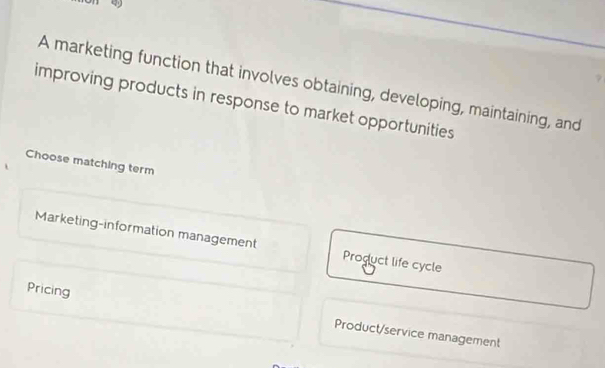 on ey
A marketing function that involves obtaining, developing, maintaining, and
improving products in response to market opportunities
Choose matching term
Marketing-information management Product life cycle
Pricing Product/service management