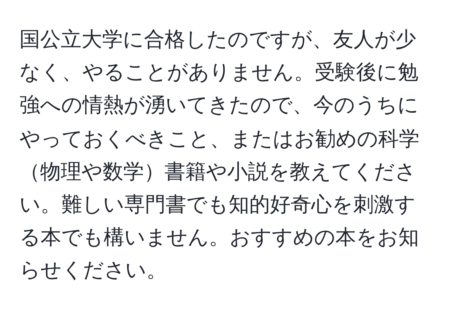 国公立大学に合格したのですが、友人が少なく、やることがありません。受験後に勉強への情熱が湧いてきたので、今のうちにやっておくべきこと、またはお勧めの科学物理や数学書籍や小説を教えてください。難しい専門書でも知的好奇心を刺激する本でも構いません。おすすめの本をお知らせください。