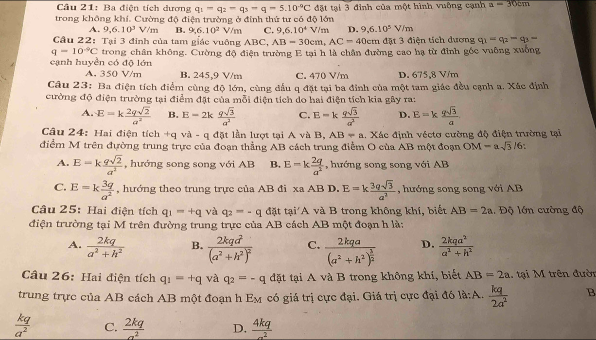 Ba điện tích dương q_1=q_2=q_3=q=5.10^(-9)C đặt tại 3 đỉnh của một hình vuông cạnh a=30cm
trong không khí. Cường độ điện trường ở đỉnh thứ tư có độ lớn
A. 9,6.10^3 V/m B. 9,6.10^2 V m C. 9,6.10^4 V/m D. 9,6.10^5V/m
Câu 22: Tại 3 đỉnh của tam giác vuông ABC, AB=30cm,AC=40cm đặt 3 điện tích dương q_1=q_2=q_3=
q=10^(-9)C trong chân không. Cường độ điện trường E tại h là chân đường cao hạ từ đỉnh góc vuông xuống
cạnh huyền có độ lớn
A. 350 V/m B. 245,9 V/m C. 470 V/m D. 675,8 V/m
Câu 23: Ba điện tích điểm cùng độ lớn, cùng dấu q đặt tại ba đỉnh của một tam giác đều cạnh a. Xác định
cường độ điện trường tại điểm đặt của mỗi điện tích do hai điện tích kia gây ra:
A. E=k 2qsqrt(2)/a^2  B. E=2k qsqrt(3)/a^2  E=k qsqrt(3)/a^2  D. E=k qsqrt(3)/a .
C.
Câu 24: Hai điện tích +q và - q đặt lần lượt tại A và B, AB=a. Xác định véctơ cường độ điện trường tại
điểm M trên đường trung trực của đoạn thẳng AB cách trung điểm O của AB một đoạn OM=asqrt(3)/6:
A. E=k qsqrt(2)/a^2  , hướng song song với AB B. E=k 2q/a^2  , hướng song song với AB
C. E=k 3q/a^2  , hướng theo trung trực của AB đi xa AB D. E=k 3qsqrt(3)/a^2  , hướng song song với AB
Câu 25: Hai điện tích q_1=+q và q_2=-q đặt tại A và B trong không khí, biết AB=2a.  Độ lớn cường độ
điện trường tại M trên đường trung trực của AB cách AB một đoạn h là:
A.  2kq/a^2+h^2  frac 2kqd^2(a^2+h^2)^2 frac 2kqa(a^2+h^2)^ 3/2 
B.
C.
D.  2kqa^2/a^2+h^2 
Câu 26: Hai điện tích q_1=+q và q_2=-q đặt tại A và B trong không khí, biết AB=2a 1. tại M trên đườn
trung trực của AB cách AB một đoạn h Em có giá trị cực đại. Giá trị cực đại đó là:A.  kq/2a^2 
B
 kq/a^2 
C.  2kq/a^2   4kq/sigma^2 
D.