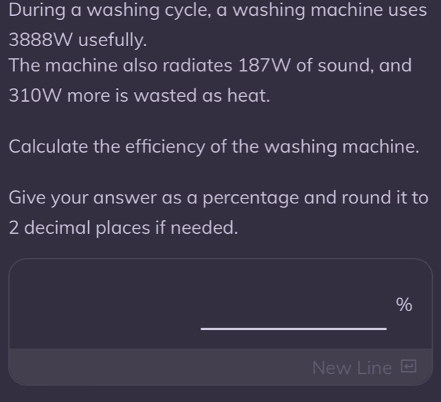 During a washing cycle, a washing machine uses
3888W usefully. 
The machine also radiates 187W of sound, and
310W more is wasted as heat. 
Calculate the efficiency of the washing machine. 
Give your answer as a percentage and round it to
2 decimal places if needed.
%
New Line