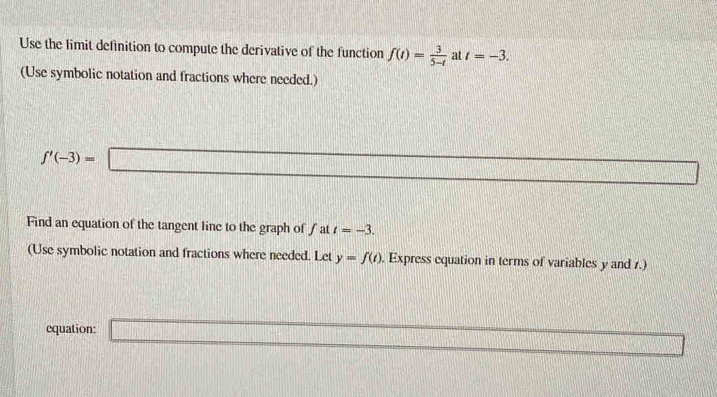 Use the limit definition to compute the derivative of the function f(t)= 3/5-t  at t=-3. 
(Use symbolic notation and fractions where needed.)
f'(-3)=□
Find an equation of the tangent line to the graph of fat t=-3. 
(Use symbolic notation and fractions where needed. Let y=f(t). Express equation in terms of variables y and .) 
equation: _ 