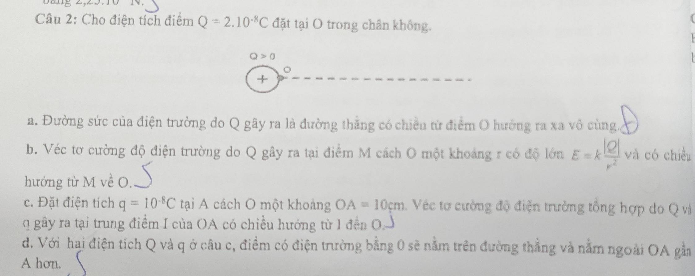 Cho điện tích điểm Q=2.10^(-8)C đặt tại O trong chân không.
Q>0
+ 
a. Đường sức của điện trường do Q gây ra là đường thằng có chiều từ điểm O hướng ra xa vô cùng. 
b. Véc tơ cường độ điện trường do Q gây ra tại điểm M cách O một khoảng r có độ lớn E=k |Q|/r^2  và có chiều 
hướng từ M về O. 
c. Đặt điện tích q=10^(-8)C tại A cách O một khoảng OA=10cm Véc tơ cường độ điện trường tổng hợp do Q và 
q gây ra tại trung điểm I của (A có chiều hướng từ 1 đến OJ 
d. Với hai điện tích Q và q ở câu c, điểm có điện trường bằng 0 sẽ nằm trên đường thẳng và nằm ngoài OA gầm 
A hơn.