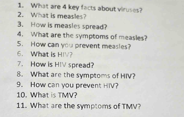 What are 4 key facts about viruses? 
2. What is measles? 
3. How is measles spread? 
4. What are the symptoms of measles? 
5. How can you prevent measles? 
6. What is HIV? 
7. How is HIV spread? 
8. What are the symptoms of HIV? 
9. How can you prevent HIV? 
10. What is TMV? 
11. What are the symptoms of TMV?