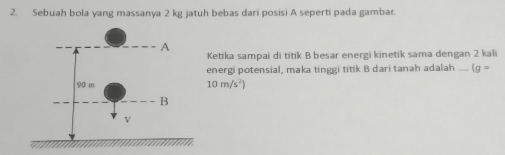 Sebuah bola yang massanya 2 kg jatuh bebas dari posisi A seperti pada gambar. 
Ketika sampai di titik B besar energi kinetik sama dengan 2 kali 
energi potensial, maka tinggi titik B dari tanah adalah _ (g=
10m/s^2)