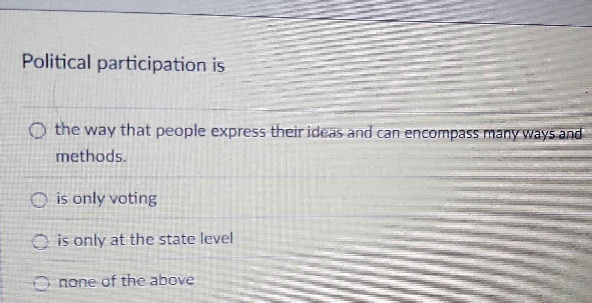 Political participation is
the way that people express their ideas and can encompass many ways and
methods.
is only voting
is only at the state level
none of the above